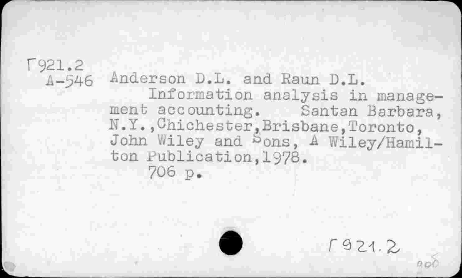 ﻿F921.2
^-546 Anderson D.L. and Raun D.L.
Information analysis in management accounting. Santan Barbara, N.Y.,Chichester,Brisbane,Toronto, John Wiley and bons, A Wiley/Hamil-ton Publication,1978.
706 p.